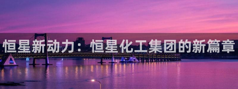 球盟会可以提现么是真的吗：恒星新动力：恒星化工集团的新篇章