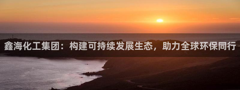 球盟会电子游戏平台：鑫海化工集团：构建可持续发展生态，助力全