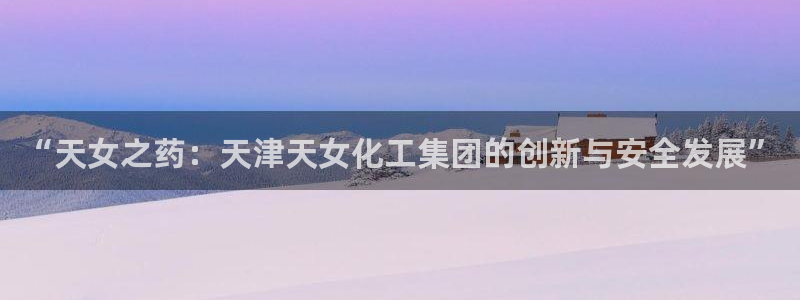球盟会在线登录：“天女之药：天津天女化工集团的创新与安全发展