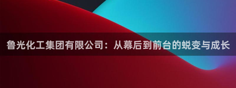 球盟会电子：鲁光化工集团有限公司：从幕后到前台的蜕变与成长
