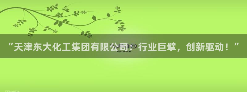 球盟会app网址多少：“天津东大化工集团有限公司：行业巨擘，
