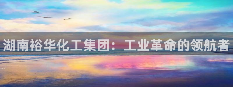 球盟会网页登录app下载地址：湖南裕华化工集团：工业革命的领