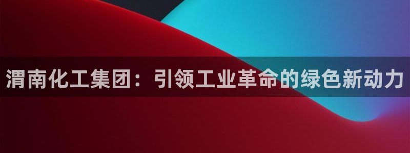 球盟会黑嘛：渭南化工集团：引领工业革命的