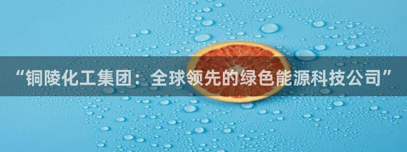 球盟会能退钱吗：“铜陵化工集团：全球领先的绿色能源科技公司”