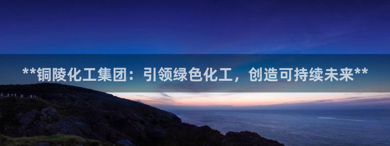 球盟会qmh官网：**铜陵化工集团：引领绿色化工，创造可持续